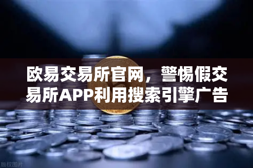 欧易交易所官网，警惕假交易所APP利用搜索引擎广告实施骗局全揭秘