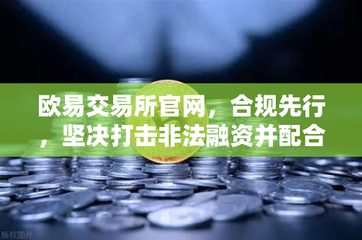 欧易交易所官网，合规先行，坚决打击非法融资并配合全球执法行动