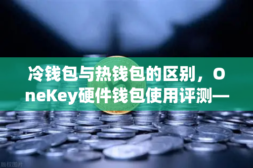冷钱包与热钱包的区别，OneKey硬件钱包使用评测—欧易交易所官网深度解析