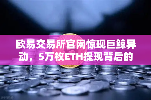 欧易交易所官网惊现巨鲸异动，5万枚ETH提现背后的市场信号