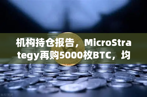 机构持仓报告，MicroStrategy再购5000枚BTC，均价成本上移—加密市场信心新信号