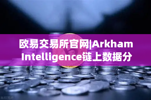 欧易交易所官网|Arkham Intelligence链上数据分析教程，可视化追踪资金流向全攻略