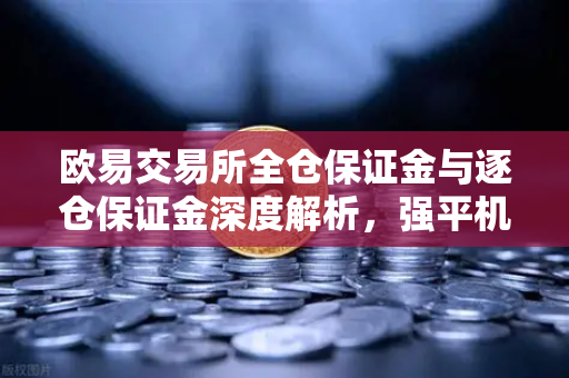 欧易交易所全仓保证金与逐仓保证金深度解析，强平机制与风险控制全攻略