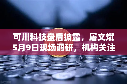 可川科技盘后披露，屠文斌5月9日现场调研，机构关注度飙升