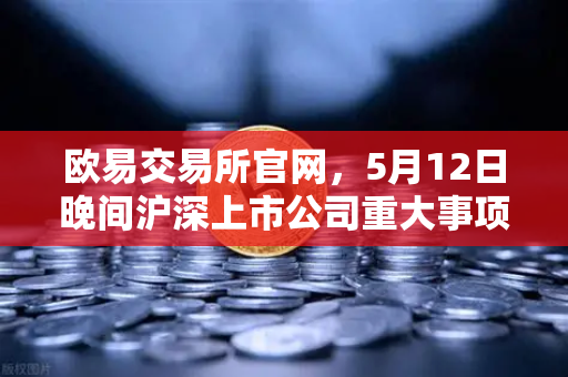 欧易交易所官网，5月12日晚间沪深上市公司重大事项公告最新快递，涉币概念股成关注焦点