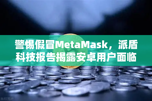 警惕假冒MetaMask，派盾科技报告揭露安卓用户面临的新型钓鱼威胁