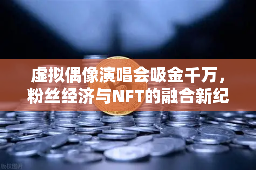 虚拟偶像演唱会吸金千万，粉丝经济与NFT的融合新纪元