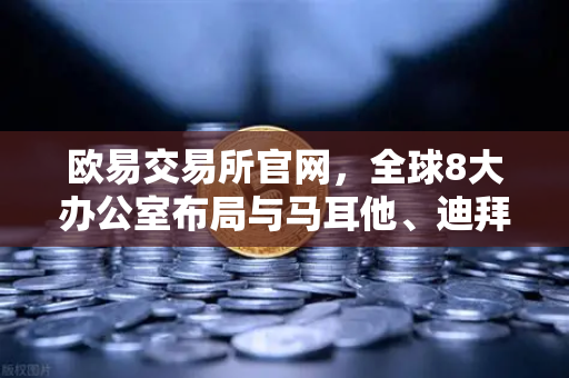 欧易交易所官网，全球8大办公室布局与马耳他、迪拜分部业务拓展实录