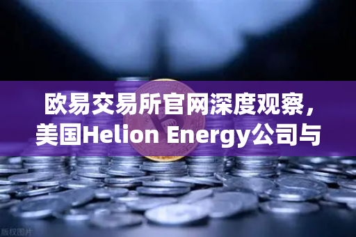 欧易交易所官网深度观察，美国Helion Energy公司与微软签订核聚变供电协议，能源革命新纪元