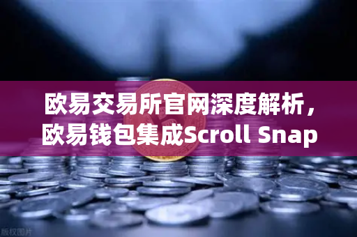 欧易交易所官网深度解析，欧易钱包集成Scroll Snap，体验基于zkEVM的Layer2革命