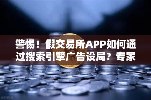 警惕！假交易所APP如何通过搜索引擎广告设局？专家揭秘与防范指南