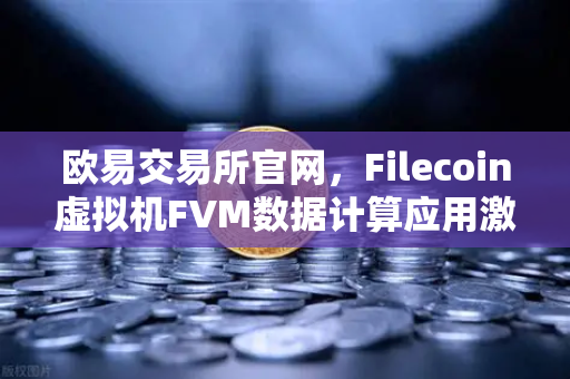 欧易交易所官网，Filecoin虚拟机FVM数据计算应用激增，Web3数据经济新纪元