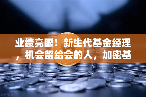 业绩亮眼！新生代基金经理，机会留给会的人，加密基金表现如何