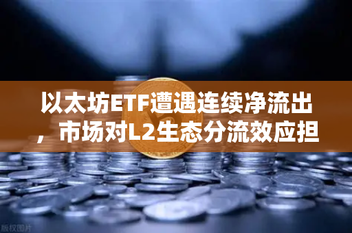 以太坊ETF遭遇连续净流出，市场对L2生态分流效应担忧加剧