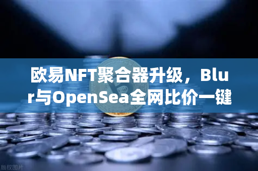 欧易NFT聚合器升级，Blur与OpenSea全网比价一键扫货，重塑数字资产交易新体验