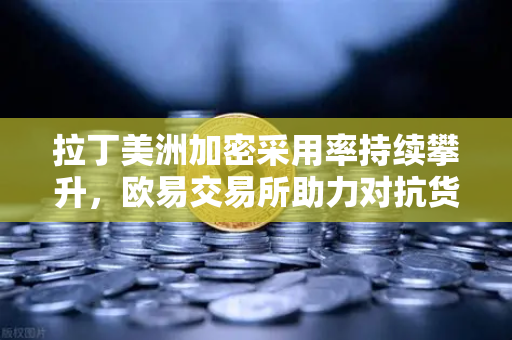 拉丁美洲加密采用率持续攀升，欧易交易所助力对抗货币贬值新策略