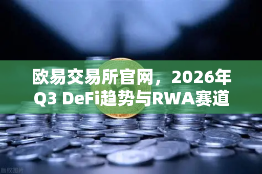 欧易交易所官网，2026年Q3 DeFi趋势与RWA赛道深度解析