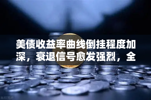 美债收益率曲线倒挂程度加深，衰退信号愈发强烈，全球经济何去何从？