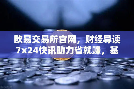 欧易交易所官网，财经导读7x24快讯助力省就赚，基金买入费1折起投资新体验
