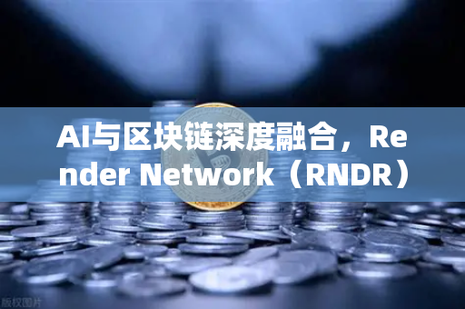 AI与区块链深度融合，Render Network（RNDR）如何成为AI算力龙头