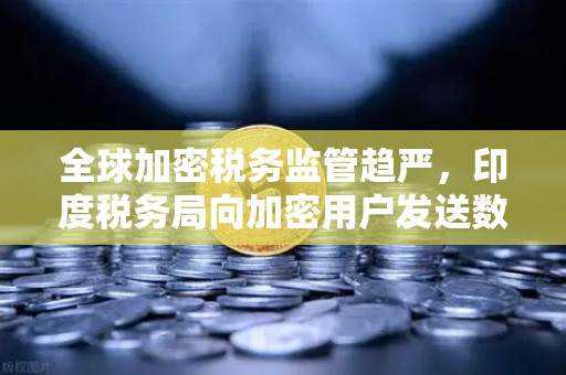 全球加密税务监管趋严，印度税务局向加密用户发送数万封欠税通知函