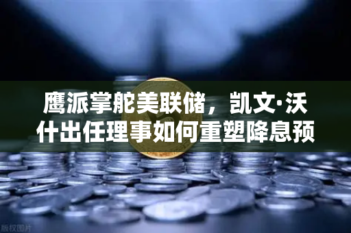 鹰派掌舵美联储，凯文·沃什出任理事如何重塑降息预期与市场格局