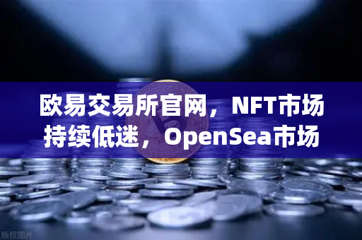 欧易交易所官网，NFT市场持续低迷，OpenSea市场份额进一步被Blur侵蚀