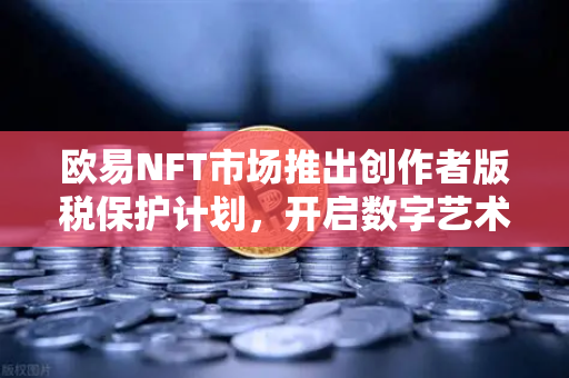 欧易NFT市场推出创作者版税保护计划，开启数字艺术原创保护新纪元