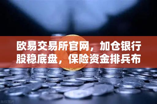 欧易交易所官网，加仓银行股稳底盘，保险资金排兵布阵策略出炉