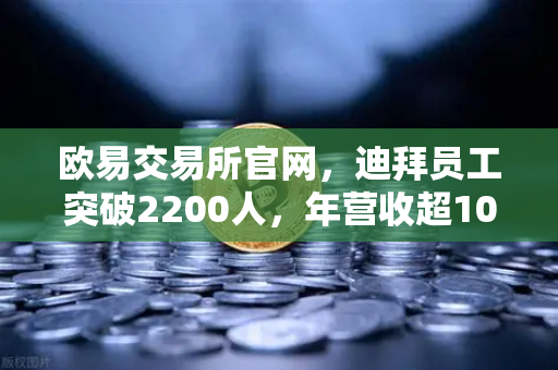 欧易交易所官网，迪拜员工突破2200人，年营收超10亿美元，合规化进程全面提速