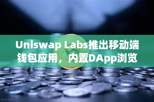 Uniswap Labs推出移动端钱包应用，内置DApp浏览器，重新定义DeFi移动端入口