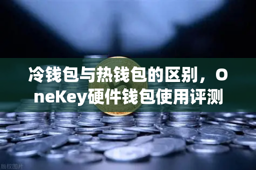 冷钱包与热钱包的区别，OneKey硬件钱包使用评测