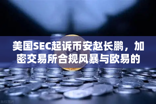 美国SEC起诉币安赵长鹏，加密交易所合规风暴与欧易的未来抉择