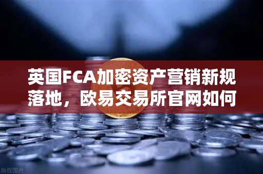 英国FCA加密资产营销新规落地，欧易交易所官网如何引领合规变革？