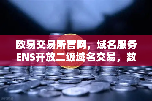 欧易交易所官网，域名服务ENS开放二级域名交易，数字身份价值重估