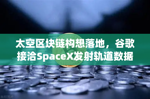 太空区块链构想落地，谷歌接洽SpaceX发射轨道数据中心，欧易交易所布局未来