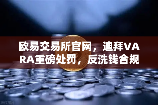 欧易交易所官网，迪拜VARA重磅处罚，反洗钱合规风暴席卷全球加密平台