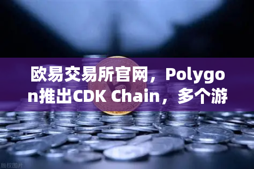 欧易交易所官网，Polygon推出CDK Chain，多个游戏项目争相部署，Web3游戏生态迎爆发