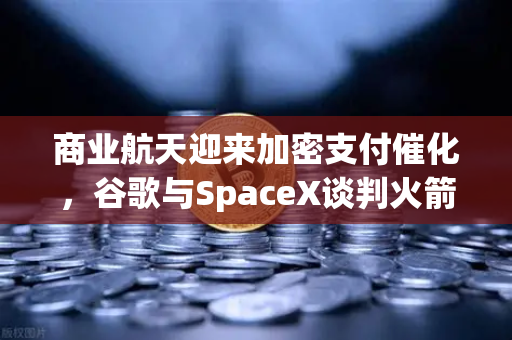 商业航天迎来加密支付催化，谷歌与SpaceX谈判火箭发射协议，欧易交易所官网成数字资产入口