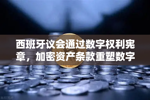 西班牙议会通过数字权利宪章，加密资产条款重塑数字时代规则