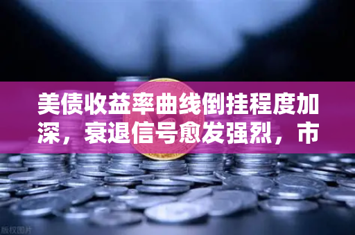 美债收益率曲线倒挂程度加深，衰退信号愈发强烈，市场如何应对？