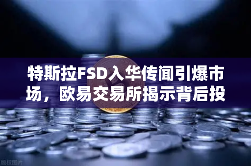 特斯拉FSD入华传闻引爆市场，欧易交易所揭示背后投资逻辑