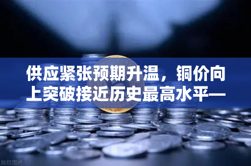 供应紧张预期升温，铜价向上突破接近历史最高水平—欧易交易所官网行情解读