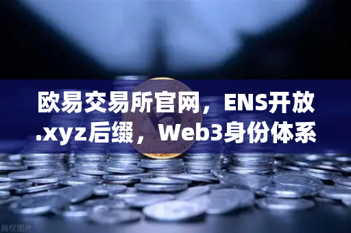 欧易交易所官网，ENS开放.xyz后缀，Web3身份体系更亲民