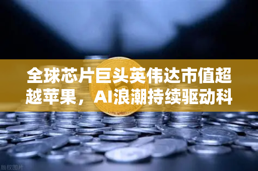 全球芯片巨头英伟达市值超越苹果，AI浪潮持续驱动科技新格局