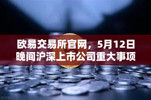 欧易交易所官网，5月12日晚间沪深上市公司重大事项公告最新快递，多家涉币概念股引关注