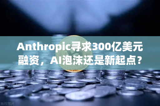 Anthropic寻求300亿美元融资，AI泡沫还是新起点？欧易交易所深度解析