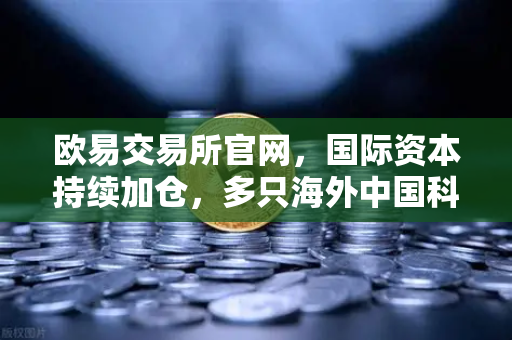 欧易交易所官网，国际资本持续加仓，多只海外中国科技ETF规模增长，资金回流亚洲