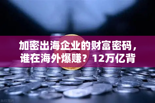 加密出海企业的财富密码，谁在海外爆赚？12万亿背后的A股赢家揭秘