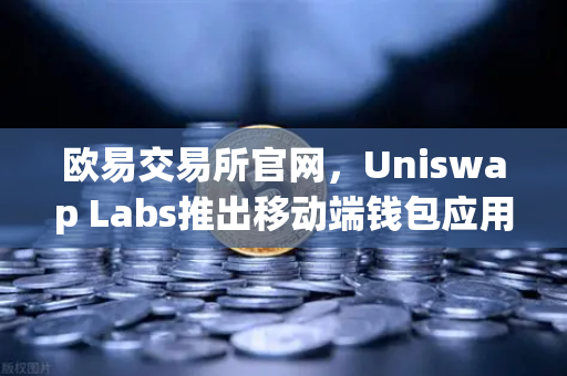 欧易交易所官网，Uniswap Labs推出移动端钱包应用，内置DApp浏览器开启DeFi新纪元
